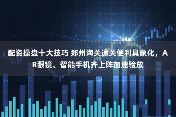 配资操盘十大技巧 郑州海关通关便利具象化，AR眼镜、智能手机齐上阵加速验放