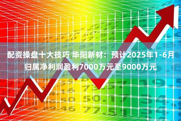 配资操盘十大技巧 华阳新材：预计2025年1-6月归属净利润盈利7000万元至9000万元