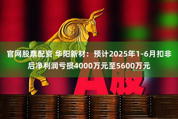官网股票配资 华阳新材：预计2025年1-6月扣非后净利润亏损4000万元至5600万元