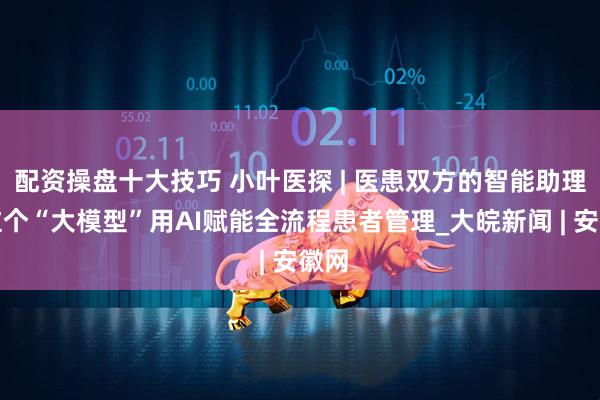 配资操盘十大技巧 小叶医探 | 医患双方的智能助理！这个“大模型”用AI赋能全流程患者管理_大皖新闻 | 安徽网