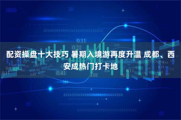 配资操盘十大技巧 暑期入境游再度升温 成都、西安成热门打卡地