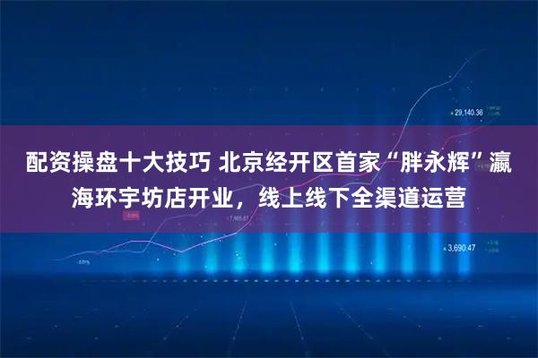 配资操盘十大技巧 北京经开区首家“胖永辉”瀛海环宇坊店开业，线上线下全渠道运营