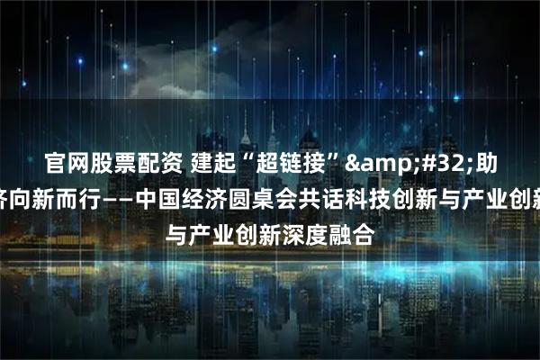 官网股票配资 建起“超链接” 助力中国经济向新而行——中国经济圆桌会共话科技创新与产业创新深度融合