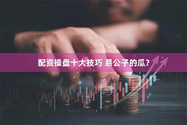 配资操盘十大技巧 易公子的瓜？