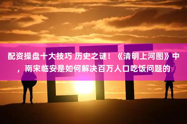 配资操盘十大技巧 历史之谜！《清明上河图》中，南宋临安是如何解决百万人口吃饭问题的