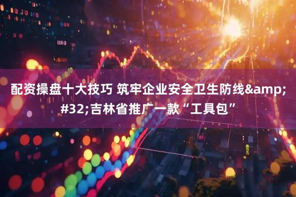 配资操盘十大技巧 筑牢企业安全卫生防线 吉林省推广一款“工具包”
