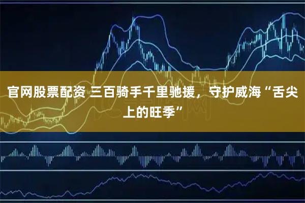 官网股票配资 三百骑手千里驰援，守护威海“舌尖上的旺季”