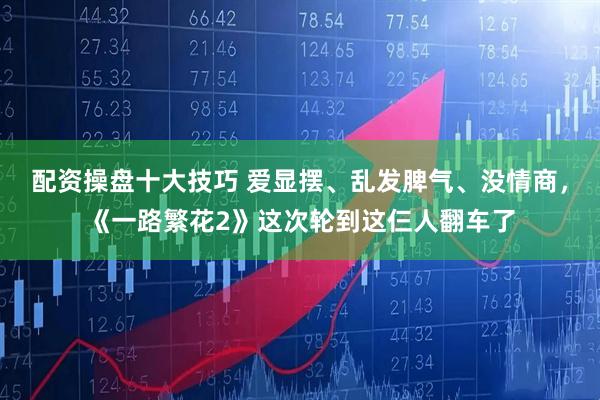 配资操盘十大技巧 爱显摆、乱发脾气、没情商，《一路繁花2》这次轮到这仨人翻车了